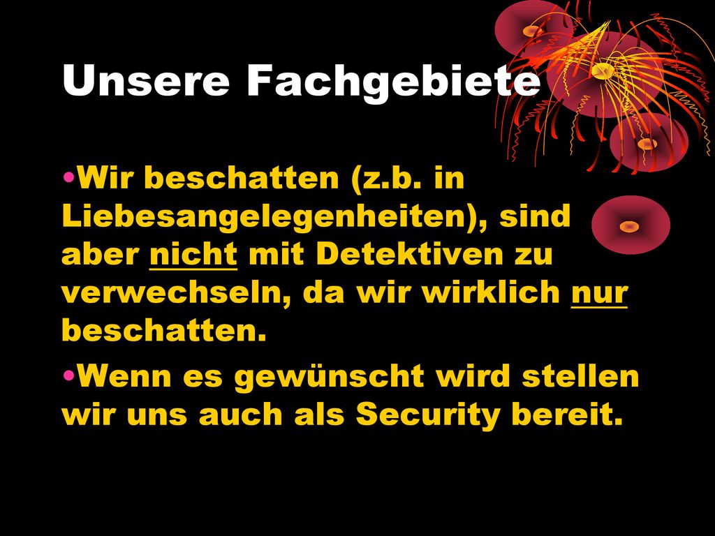 Unsere Fachgebiete Wir beschatten (z.b. in Liebesangelegenheiten), sind aber nicht mit Detektiven zu verwechseln, da wir wirklich nur beschatten.
