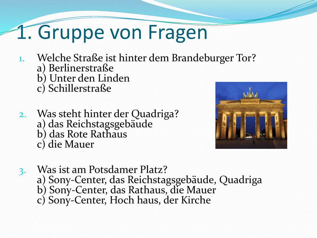 1. Gruppe von Fragen Welche Straße ist hinter dem Brandeburger Tor a) Berlinerstraße b) Unter den Linden c) Schillerstraße.