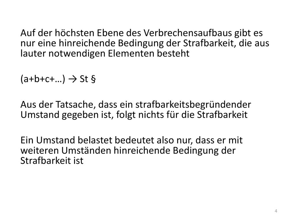 Auf der höchsten Ebene des Verbrechensaufbaus gibt es nur eine hinreichende Bedingung der Strafbarkeit, die aus lauter notwendigen Elementen besteht (a+b+c+…) → St § Aus der Tatsache, dass ein strafbarkeitsbegründender Umstand gegeben ist, folgt nichts für die Strafbarkeit Ein Umstand belastet bedeutet also nur, dass er mit weiteren Umständen hinreichende Bedingung der Strafbarkeit ist