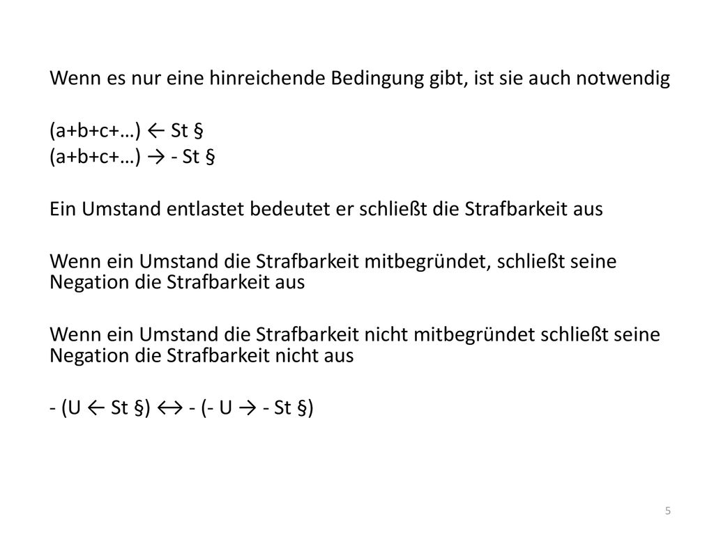 Wenn es nur eine hinreichende Bedingung gibt, ist sie auch notwendig (a+b+c+…) ← St § (a+b+c+…) → - St § Ein Umstand entlastet bedeutet er schließt die Strafbarkeit aus Wenn ein Umstand die Strafbarkeit mitbegründet, schließt seine Negation die Strafbarkeit aus Wenn ein Umstand die Strafbarkeit nicht mitbegründet schließt seine Negation die Strafbarkeit nicht aus - (U ← St §) ↔ - (- U → - St §)