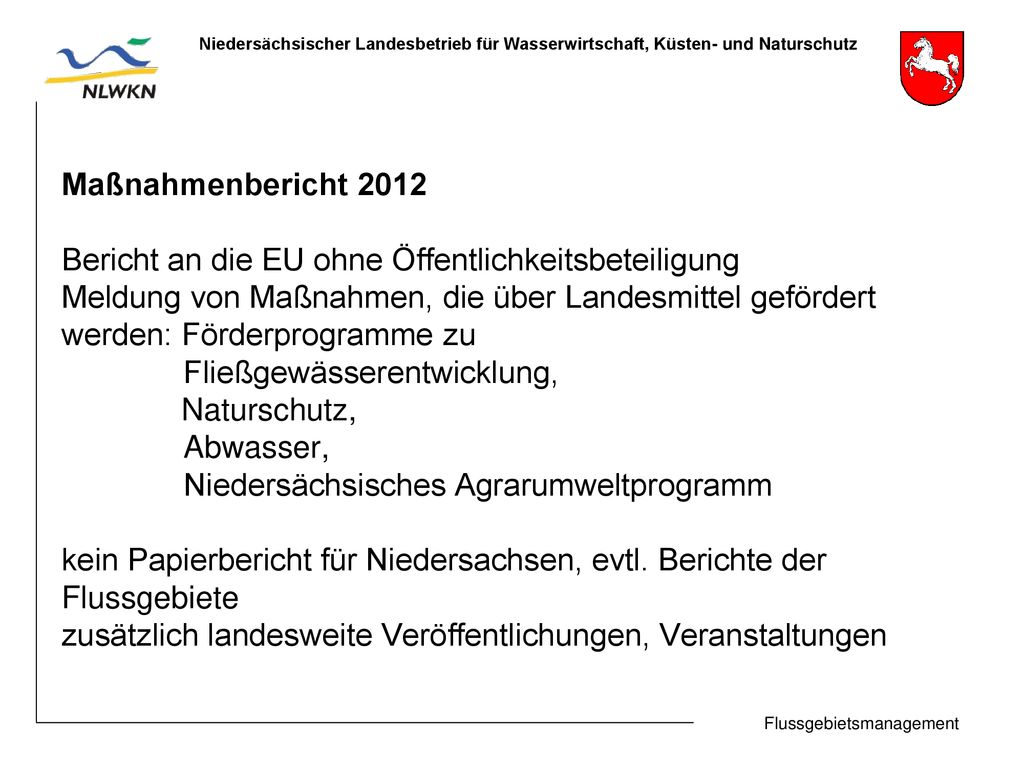 Maßnahmenbericht 2012 Bericht an die EU ohne Öffentlichkeitsbeteiligung Meldung von Maßnahmen, die über Landesmittel gefördert werden: Förderprogramme zu Fließgewässerentwicklung, Naturschutz, Abwasser, Niedersächsisches Agrarumweltprogramm kein Papierbericht für Niedersachsen, evtl.
