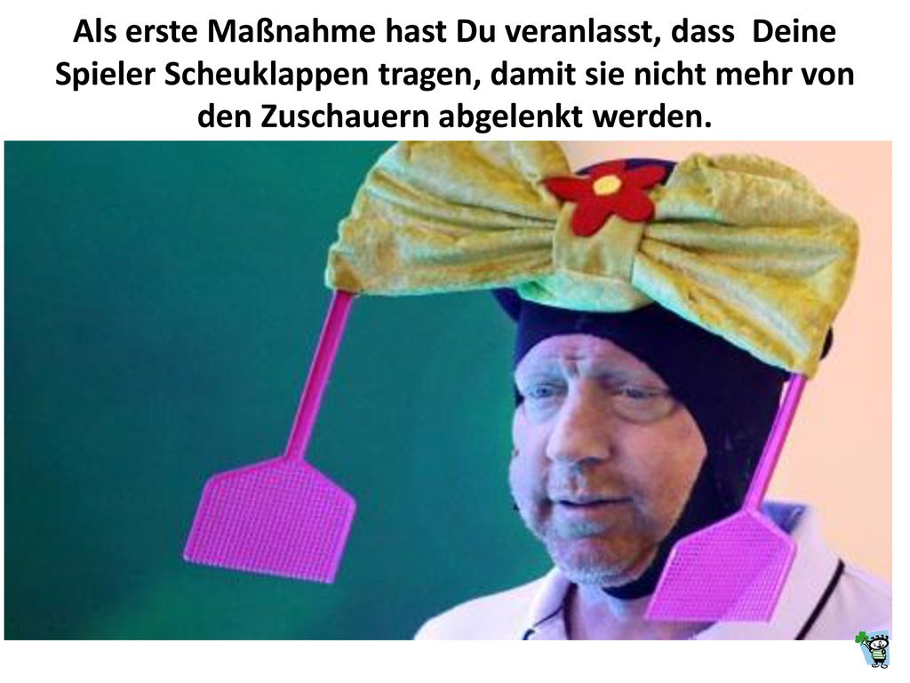 Als erste Maßnahme hast Du veranlasst, dass Deine Spieler Scheuklappen tragen, damit sie nicht mehr von den Zuschauern abgelenkt werden.