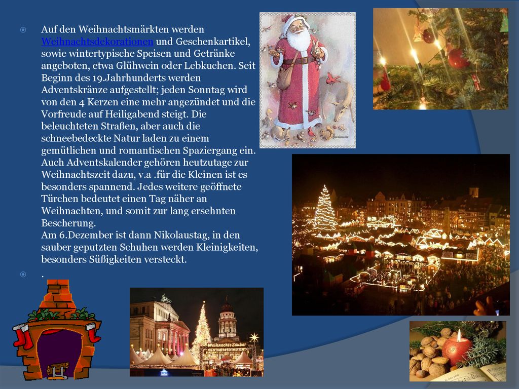 Auf den Weihnachtsmärkten werden Weihnachtsdekorationen und Geschenkartikel, sowie wintertypische Speisen und Getränke angeboten, etwa Glühwein oder Lebkuchen. Seit Beginn des 19.Jahrhunderts werden Adventskränze aufgestellt; jeden Sonntag wird von den 4 Kerzen eine mehr angezündet und die Vorfreude auf Heiligabend steigt. Die beleuchteten Straßen, aber auch die schneebedeckte Natur laden zu einem gemütlichen und romantischen Spaziergang ein. Auch Adventskalender gehören heutzutage zur Weihnachtszeit dazu, v.a .für die Kleinen ist es besonders spannend. Jedes weitere geöffnete Türchen bedeutet einen Tag näher an Weihnachten, und somit zur lang ersehnten Bescherung. Am 6.Dezember ist dann Nikolaustag, in den sauber geputzten Schuhen werden Kleinigkeiten, besonders Süßigkeiten versteckt.