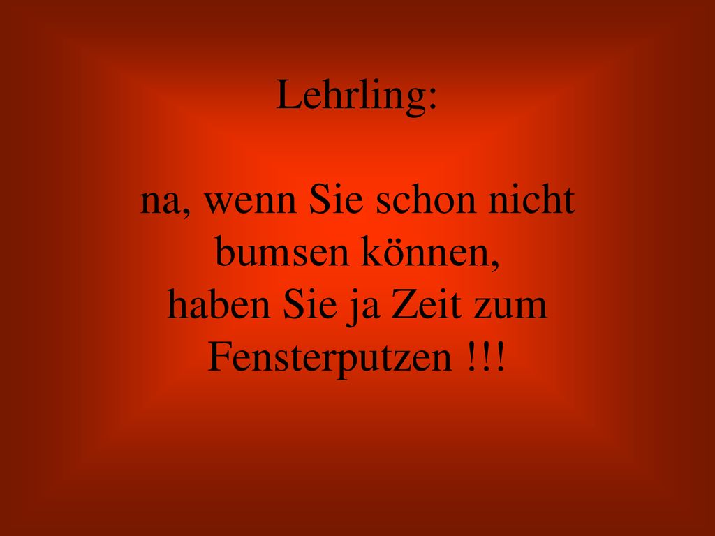Lehrling: na, wenn Sie schon nicht bumsen können, haben Sie ja Zeit zum Fensterputzen !!!