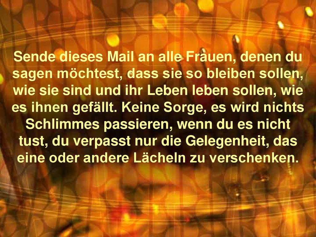 Sende dieses Mail an alle Frauen, denen du sagen möchtest, dass sie so bleiben sollen, wie sie sind und ihr Leben leben sollen, wie es ihnen gefällt.