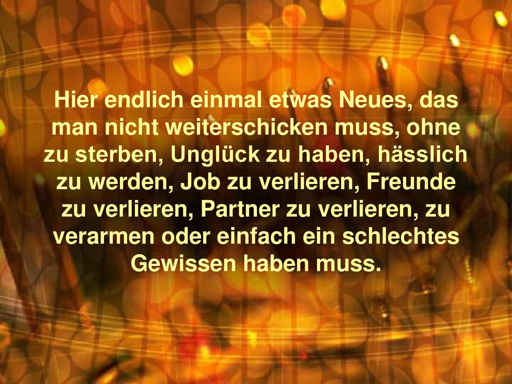 Hier endlich einmal etwas Neues, das man nicht weiterschicken muss, ohne zu sterben, Unglück zu haben, hässlich zu werden, Job zu verlieren, Freunde zu verlieren, Partner zu verlieren, zu verarmen oder einfach ein schlechtes Gewissen haben muss.