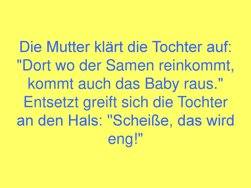 Die Mutter klärt die Tochter auf: Dort wo der Samen reinkommt, kommt auch das Baby raus. Entsetzt greift sich die Tochter an den Hals: Scheiße, das wird eng!