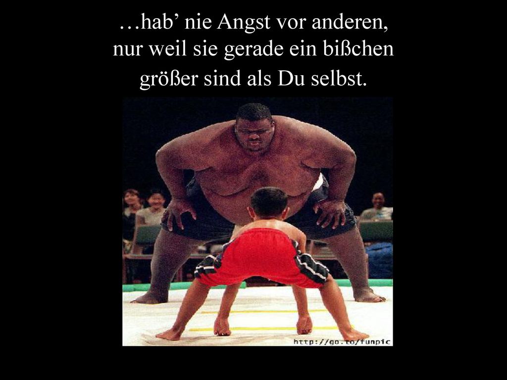 …hab’ nie Angst vor anderen, nur weil sie gerade ein bißchen größer sind als Du selbst.
