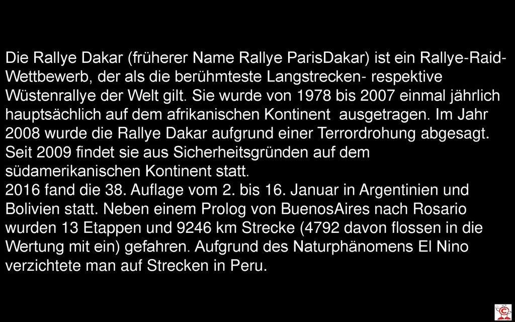 Die Rallye Dakar (früherer Name Rallye ParisDakar) ist ein Rallye-Raid-Wettbewerb, der als die berühmteste Langstrecken- respektive Wüstenrallye der Welt gilt. Sie wurde von 1978 bis 2007 einmal jährlich hauptsächlich auf dem afrikanischen Kontinent ausgetragen. Im Jahr 2008 wurde die Rallye Dakar aufgrund einer Terrordrohung abgesagt. Seit 2009 findet sie aus Sicherheitsgründen auf dem südamerikanischen Kontinent statt.