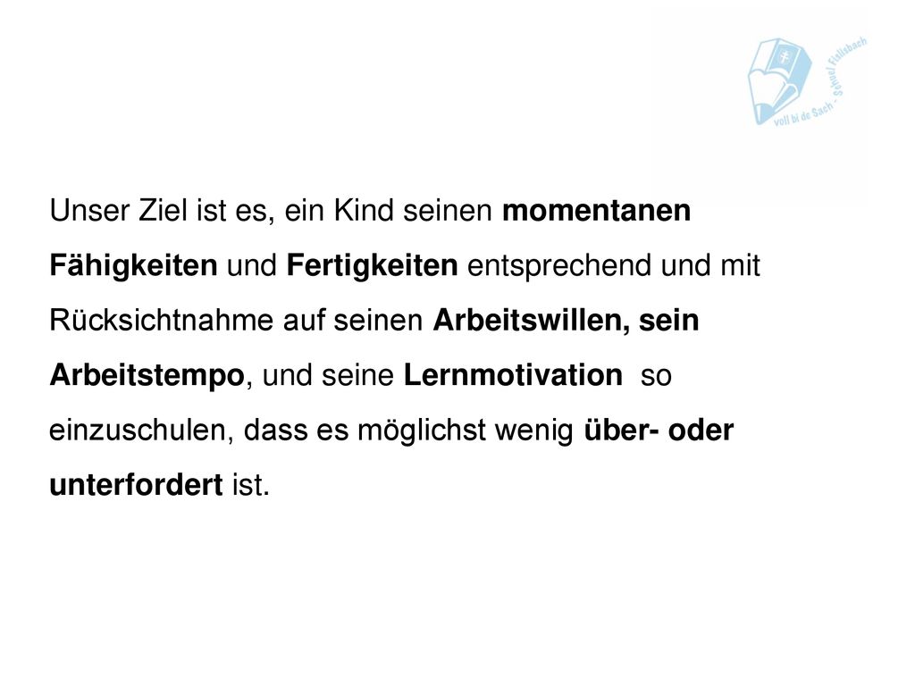 Unser Ziel ist es, ein Kind seinen momentanen Fähigkeiten und Fertigkeiten entsprechend und mit Rücksichtnahme auf seinen Arbeitswillen, sein Arbeitstempo, und seine Lernmotivation so einzuschulen, dass es möglichst wenig über- oder unterfordert ist.