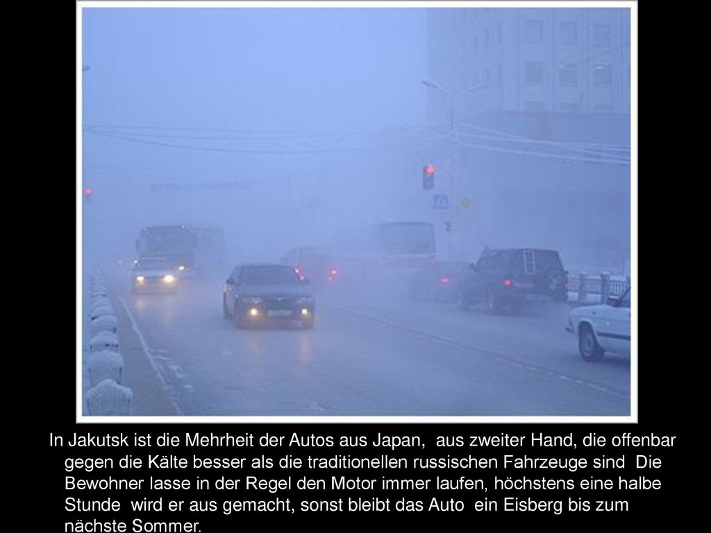In Jakutsk ist die Mehrheit der Autos aus Japan, aus zweiter Hand, die offenbar gegen die Kälte besser als die traditionellen russischen Fahrzeuge sind Die Bewohner lasse in der Regel den Motor immer laufen, höchstens eine halbe Stunde wird er aus gemacht, sonst bleibt das Auto ein Eisberg bis zum nächste Sommer.