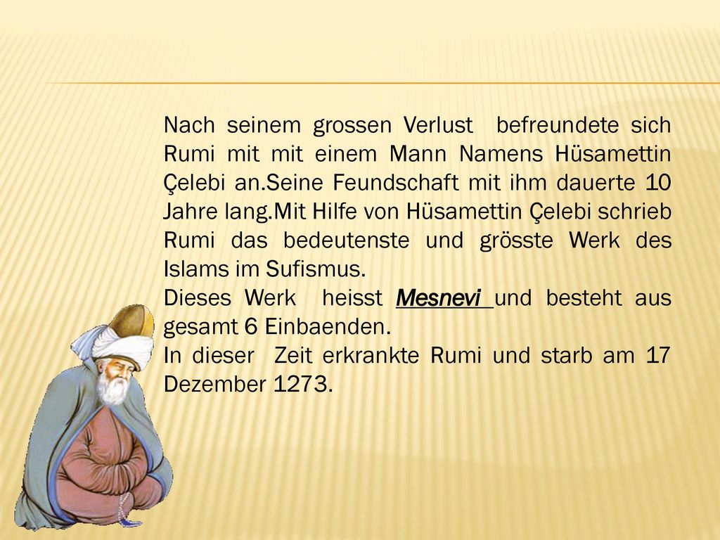Nach seinem grossen Verlust befreundete sich Rumi mit mit einem Mann Namens Hüsamettin Çelebi an.Seine Feundschaft mit ihm dauerte 10 Jahre lang.Mit Hilfe von Hüsamettin Çelebi schrieb Rumi das bedeutenste und grösste Werk des Islams im Sufismus.