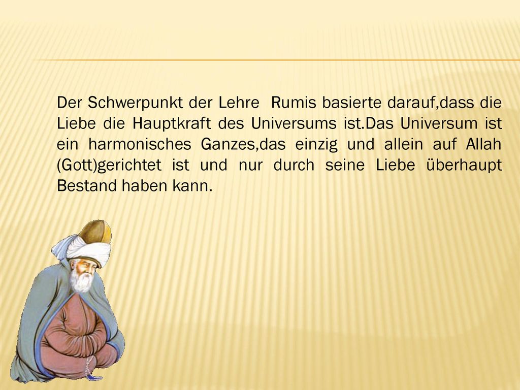 Der Schwerpunkt der Lehre Rumis basierte darauf,dass die Liebe die Hauptkraft des Universums ist.Das Universum ist ein harmonisches Ganzes,das einzig und allein auf Allah (Gott)gerichtet ist und nur durch seine Liebe überhaupt Bestand haben kann.