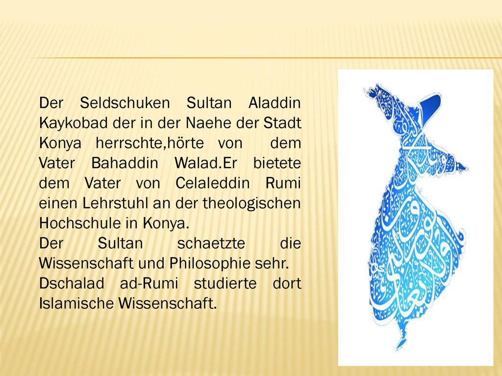 Der Seldschuken Sultan Aladdin Kaykobad der in der Naehe der Stadt Konya herrschte,hörte von dem Vater Bahaddin Walad.Er bietete dem Vater von Celaleddin Rumi einen Lehrstuhl an der theologischen Hochschule in Konya.