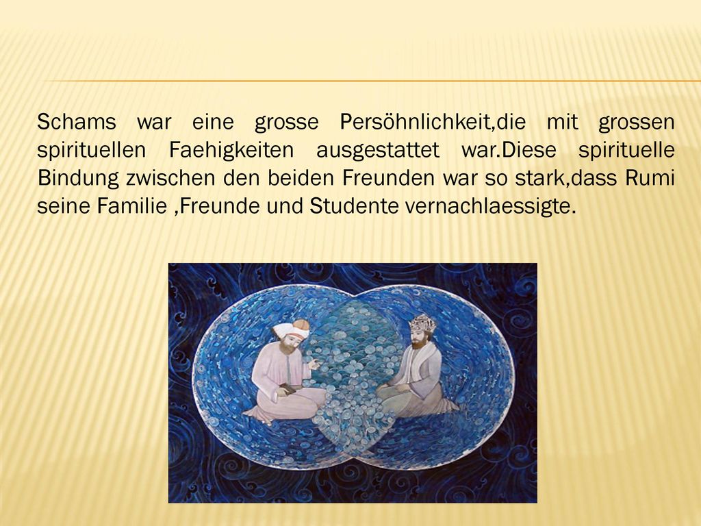 Schams war eine grosse Persöhnlichkeit,die mit grossen spirituellen Faehigkeiten ausgestattet war.Diese spirituelle Bindung zwischen den beiden Freunden war so stark,dass Rumi seine Familie ,Freunde und Studente vernachlaessigte.