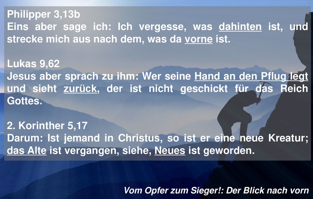 Philipper 3,13b Eins aber sage ich: Ich vergesse, was dahinten ist, und strecke mich aus nach dem, was da vorne ist.