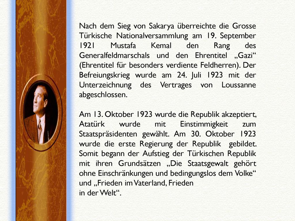 Nach dem Sieg von Sakarya überreichte die Grosse Türkische Nationalversammlung am 19. September 1921 Mustafa Kemal den Rang des Generalfeldmarschals und den Ehrentitel „Gazi (Ehrentitel für besonders verdiente Feldherren). Der Befreiungskrieg wurde am 24. Juli 1923 mit der Unterzeichnung des Vertrages von Loussanne abgeschlossen.