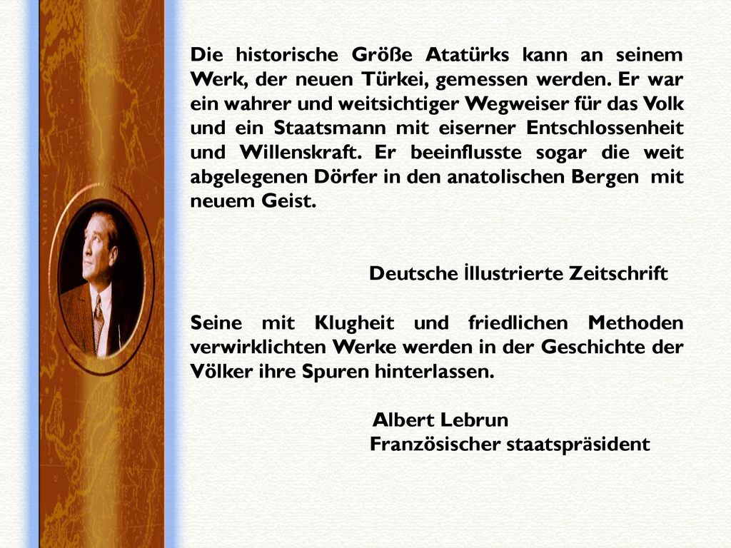 Die historische Größe Atatürks kann an seinem Werk, der neuen Türkei, gemessen werden. Er war ein wahrer und weitsichtiger Wegweiser für das Volk und ein Staatsmann mit eiserner Entschlossenheit und Willenskraft. Er beeinflusste sogar die weit abgelegenen Dörfer in den anatolischen Bergen mit neuem Geist.