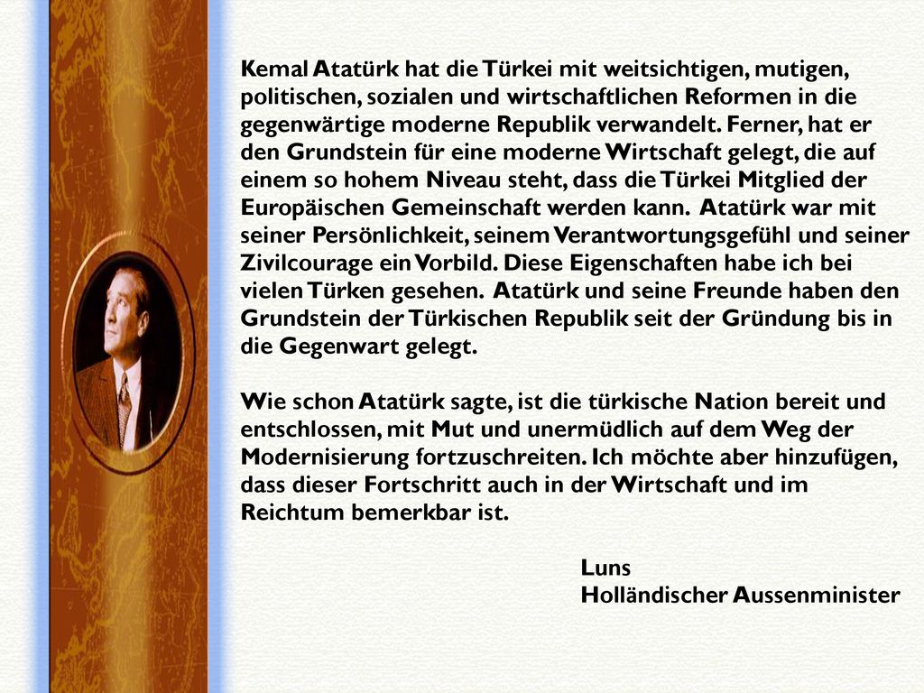 Kemal Atatürk hat die Türkei mit weitsichtigen, mutigen, politischen, sozialen und wirtschaftlichen Reformen in die gegenwärtige moderne Republik verwandelt. Ferner, hat er den Grundstein für eine moderne Wirtschaft gelegt, die auf einem so hohem Niveau steht, dass die Türkei Mitglied der Europäischen Gemeinschaft werden kann. Atatürk war mit seiner Persönlichkeit, seinem Verantwortungsgefühl und seiner Zivilcourage ein Vorbild. Diese Eigenschaften habe ich bei vielen Türken gesehen. Atatürk und seine Freunde haben den Grundstein der Türkischen Republik seit der Gründung bis in die Gegenwart gelegt. Wie schon Atatürk sagte, ist die türkische Nation bereit und entschlossen, mit Mut und unermüdlich auf dem Weg der Modernisierung fortzuschreiten. Ich möchte aber hinzufügen, dass dieser Fortschritt auch in der Wirtschaft und im Reichtum bemerkbar ist.