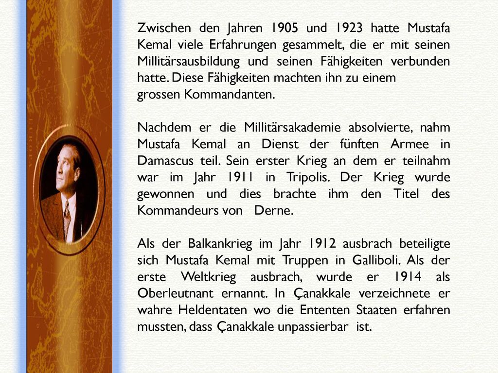 Zwischen den Jahren 1905 und 1923 hatte Mustafa Kemal viele Erfahrungen gesammelt, die er mit seinen Millitärsausbildung und seinen Fähigkeiten verbunden hatte. Diese Fähigkeiten machten ihn zu einem