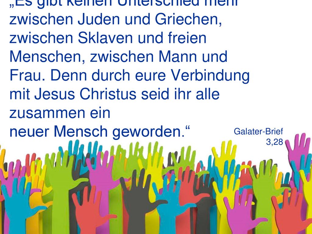 „Es gibt keinen Unterschied mehr zwischen Juden und Griechen, zwischen Sklaven und freien Menschen, zwischen Mann und Frau. Denn durch eure Verbindung mit Jesus Christus seid ihr alle zusammen ein neuer Mensch geworden.