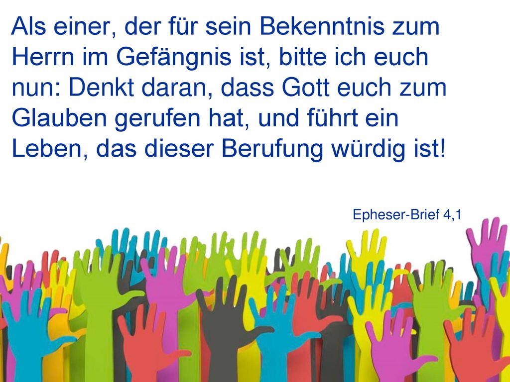 Als einer, der für sein Bekenntnis zum Herrn im Gefängnis ist, bitte ich euch nun: Denkt daran, dass Gott euch zum Glauben gerufen hat, und führt ein Leben, das dieser Berufung würdig ist!