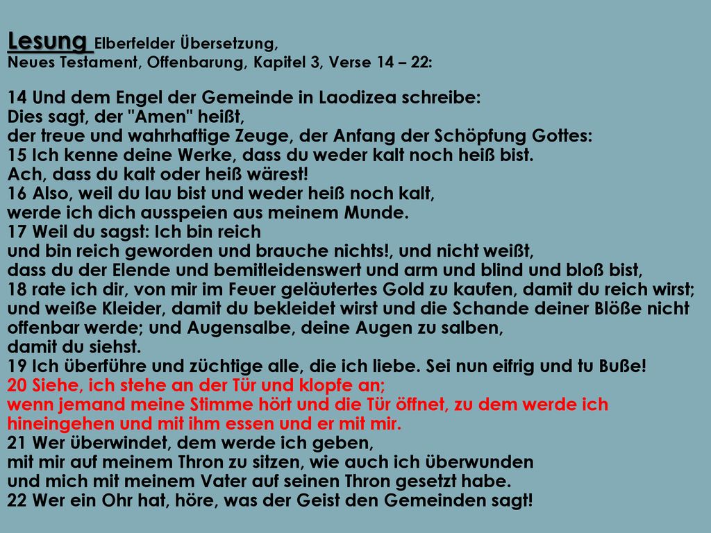 Lesung Elberfelder Übersetzung, Neues Testament, Offenbarung, Kapitel 3, Verse 14 – 22: 14 Und dem Engel der Gemeinde in Laodizea schreibe: Dies sagt, der Amen heißt, der treue und wahrhaftige Zeuge, der Anfang der Schöpfung Gottes: 15 Ich kenne deine Werke, dass du weder kalt noch heiß bist.