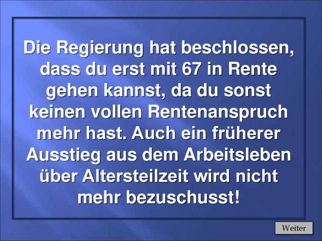 Die Regierung hat beschlossen, dass du erst mit 67 in Rente gehen kannst, da du sonst keinen vollen Rentenanspruch mehr hast. Auch ein früherer Ausstieg aus dem Arbeitsleben über Altersteilzeit wird nicht mehr bezuschusst!