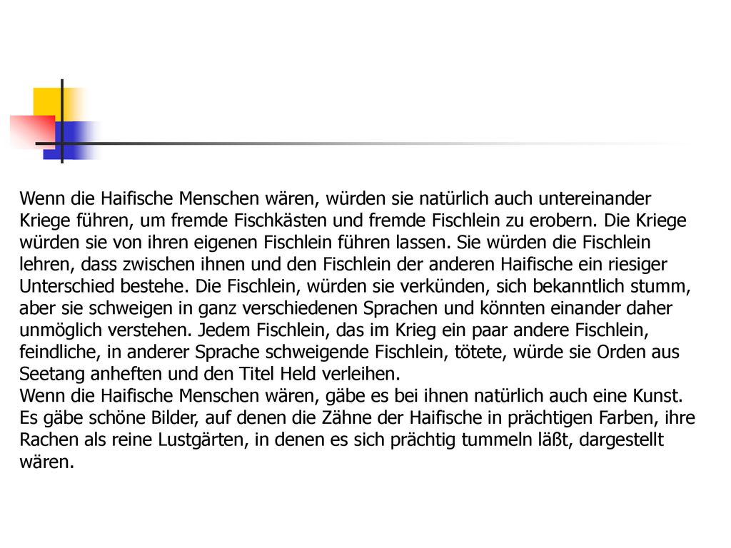 Wenn die Haifische Menschen wären, würden sie natürlich auch untereinander Kriege führen, um fremde Fischkästen und fremde Fischlein zu erobern. Die Kriege würden sie von ihren eigenen Fischlein führen lassen. Sie würden die Fischlein lehren, dass zwischen ihnen und den Fischlein der anderen Haifische ein riesiger Unterschied bestehe. Die Fischlein, würden sie verkünden, sich bekanntlich stumm, aber sie schweigen in ganz verschiedenen Sprachen und könnten einander daher unmöglich verstehen. Jedem Fischlein, das im Krieg ein paar andere Fischlein, feindliche, in anderer Sprache schweigende Fischlein, tötete, würde sie Orden aus Seetang anheften und den Titel Held verleihen.