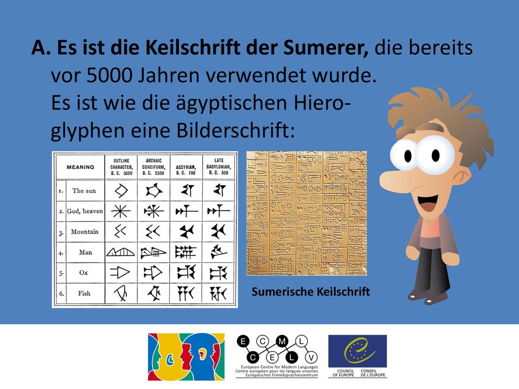 A. Es ist die Keilschrift der Sumerer, die bereits vor 5000 Jahren verwendet wurde. Es ist wie die ägyptischen Hiero- glyphen eine Bilderschrift: