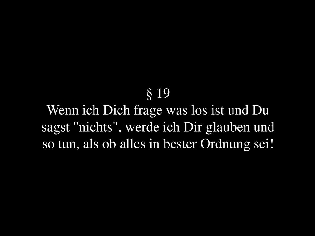 § 19 Wenn ich Dich frage was los ist und Du sagst nichts , werde ich Dir glauben und so tun, als ob alles in bester Ordnung sei!