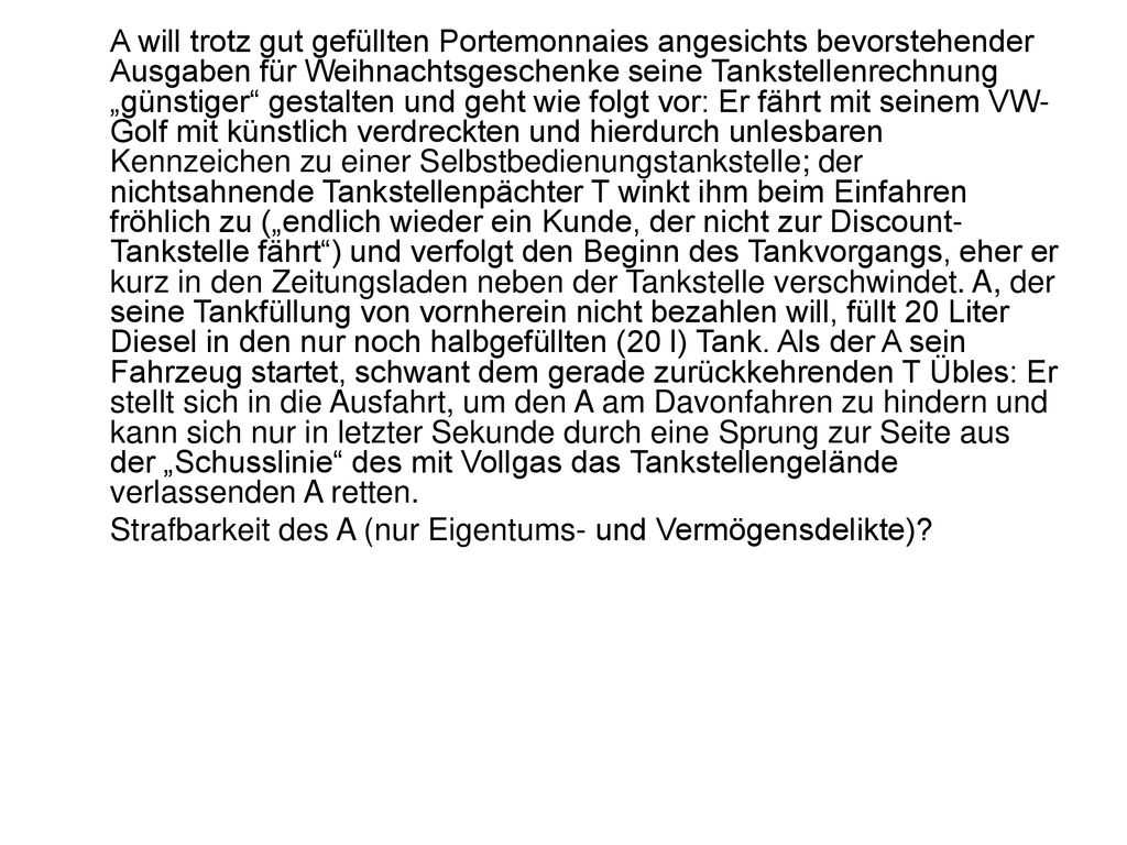 A will trotz gut gefüllten Portemonnaies angesichts bevorstehender Ausgaben für Weihnachtsgeschenke seine Tankstellenrechnung „günstiger gestalten und geht wie folgt vor: Er fährt mit seinem VW-Golf mit künstlich verdreckten und hierdurch unlesbaren Kennzeichen zu einer Selbstbedienungstankstelle; der nichtsahnende Tankstellenpächter T winkt ihm beim Einfahren fröhlich zu („endlich wieder ein Kunde, der nicht zur Discount-Tankstelle fährt ) und verfolgt den Beginn des Tankvorgangs, eher er kurz in den Zeitungsladen neben der Tankstelle verschwindet. A, der seine Tankfüllung von vornherein nicht bezahlen will, füllt 20 Liter Diesel in den nur noch halbgefüllten (20 l) Tank. Als der A sein Fahrzeug startet, schwant dem gerade zurückkehrenden T Übles: Er stellt sich in die Ausfahrt, um den A am Davonfahren zu hindern und kann sich nur in letzter Sekunde durch eine Sprung zur Seite aus der „Schusslinie des mit Vollgas das Tankstellengelände verlassenden A retten.