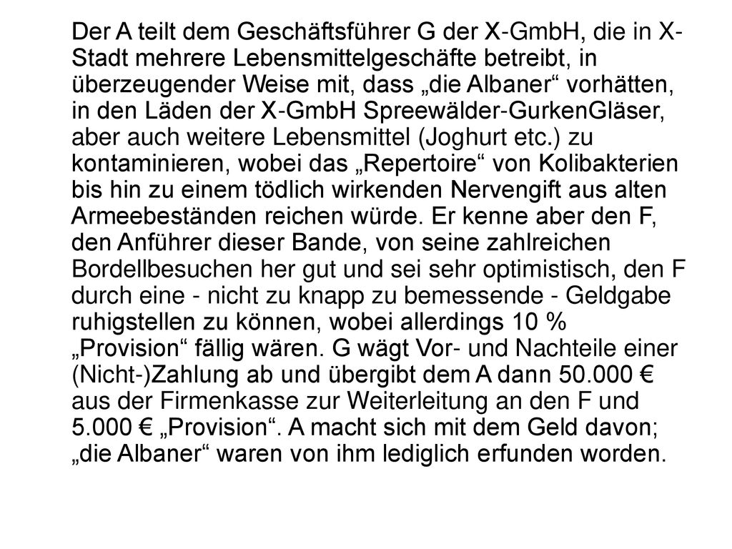 Der A teilt dem Geschäftsführer G der X-GmbH, die in X-Stadt mehrere Lebensmittelgeschäfte betreibt, in überzeugender Weise mit, dass „die Albaner vorhätten, in den Läden der X-GmbH Spreewälder-GurkenGläser, aber auch weitere Lebensmittel (Joghurt etc.) zu kontaminieren, wobei das „Repertoire von Kolibakterien bis hin zu einem tödlich wirkenden Nervengift aus alten Armeebeständen reichen würde.