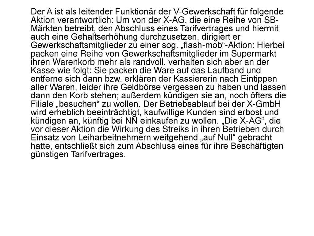 Der A ist als leitender Funktionär der V-Gewerkschaft für folgende Aktion verantwortlich: Um von der X-AG, die eine Reihe von SB-Märkten betreibt, den Abschluss eines Tarifvertrages und hiermit auch eine Gehaltserhöhung durchzusetzen, dirigiert er Gewerkschaftsmitglieder zu einer sog.