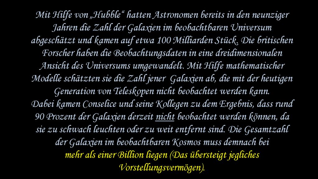 Mit Hilfe von „Hubble hatten Astronomen bereits in den neunziger Jahren die Zahl der Galaxien im beobachtbaren Universum abgeschätzt und kamen auf etwa 100 Milliarden Stück. Die britischen Forscher haben die Beobachtungsdaten in eine dreidimensionalen Ansicht des Universums umgewandelt. Mit Hilfe mathematischer Modelle schätzten sie die Zahl jener Galaxien ab, die mit der heutigen Generation von Teleskopen nicht beobachtet werden kann.