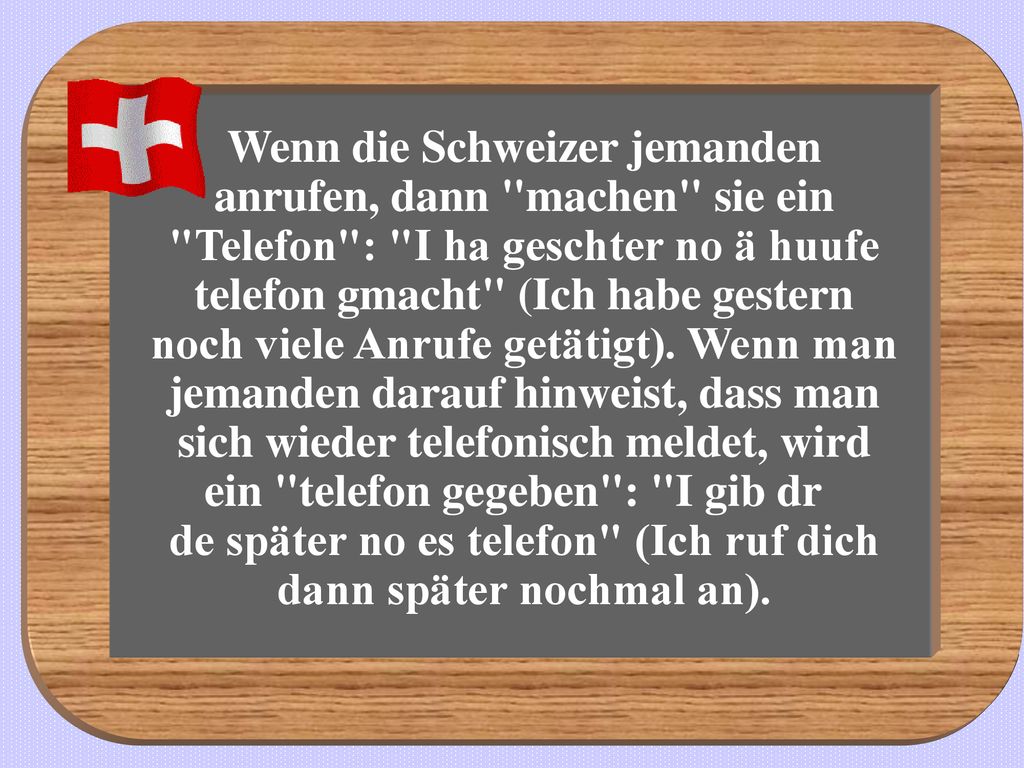 Wenn die Schweizer jemanden anrufen, dann machen sie ein Telefon : I ha geschter no ä huufe telefon gmacht (Ich habe gestern noch viele Anrufe getätigt).