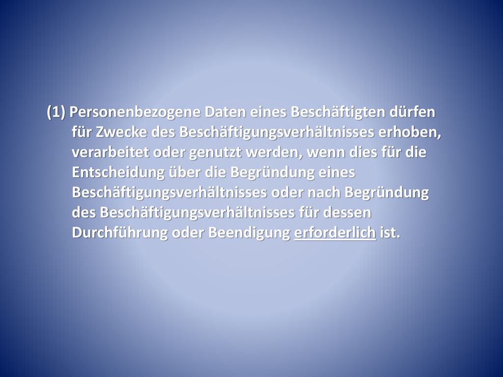 (1) Personenbezogene Daten eines Beschäftigten dürfen für Zwecke des Beschäftigungsverhältnisses erhoben, verarbeitet oder genutzt werden, wenn dies für die Entscheidung über die Begründung eines Beschäftigungsverhältnisses oder nach Begründung des Beschäftigungsverhältnisses für dessen Durchführung oder Beendigung erforderlich ist.