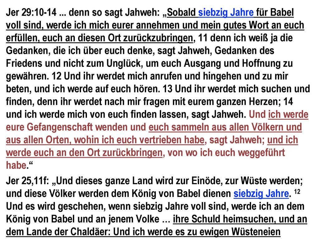 Jer 29: denn so sagt Jahweh: „Sobald siebzig Jahre für Babel voll sind, werde ich mich eurer annehmen und mein gutes Wort an euch erfüllen, euch an diesen Ort zurückzubringen, 11 denn ich weiß ja die Gedanken, die ich über euch denke, sagt Jahweh, Gedanken des Friedens und nicht zum Unglück, um euch Ausgang und Hoffnung zu gewähren. 12 Und ihr werdet mich anrufen und hingehen und zu mir beten, und ich werde auf euch hören. 13 Und ihr werdet mich suchen und finden, denn ihr werdet nach mir fragen mit eurem ganzen Herzen; 14 und ich werde mich von euch finden lassen, sagt Jahweh. Und ich werde eure Gefangenschaft wenden und euch sammeln aus allen Völkern und aus allen Orten, wohin ich euch vertrieben habe, sagt Jahweh; und ich werde euch an den Ort zurückbringen, von wo ich euch weggeführt habe.
