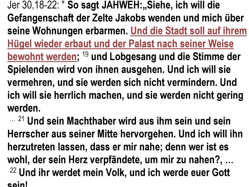 Jer 30,18-22: So sagt JAHWEH:„Siehe, ich will die Gefangenschaft der Zelte Jakobs wenden und mich über seine Wohnungen erbarmen. Und die Stadt soll auf ihrem Hügel wieder erbaut und der Palast nach seiner Weise bewohnt werden; 19 und Lobgesang und die Stimme der Spielenden wird von ihnen ausgehen. Und ich will sie vermehren, und sie werden sich nicht vermindern. Und ich will sie herrlich machen, und sie werden nicht gering werden.