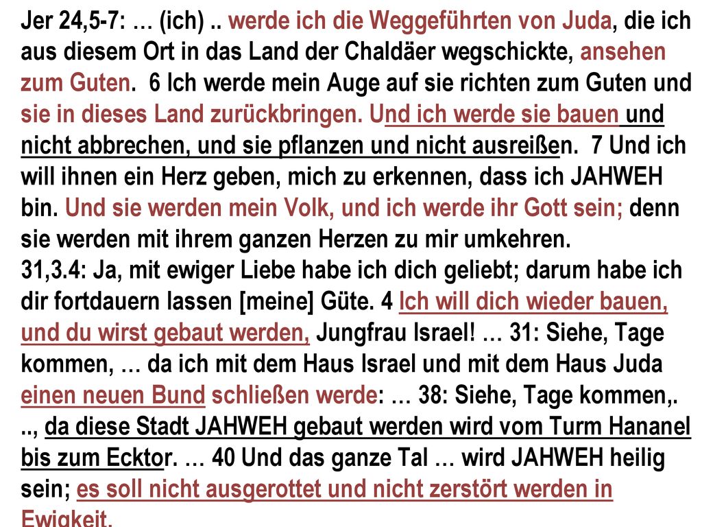 Jer 24,5-7: … (ich) .. werde ich die Weggeführten von Juda, die ich aus diesem Ort in das Land der Chaldäer wegschickte, ansehen zum Guten. 6 Ich werde mein Auge auf sie richten zum Guten und sie in dieses Land zurückbringen. Und ich werde sie bauen und nicht abbrechen, und sie pflanzen und nicht ausreißen. 7 Und ich will ihnen ein Herz geben, mich zu erkennen, dass ich JAHWEH bin. Und sie werden mein Volk, und ich werde ihr Gott sein; denn sie werden mit ihrem ganzen Herzen zu mir umkehren.