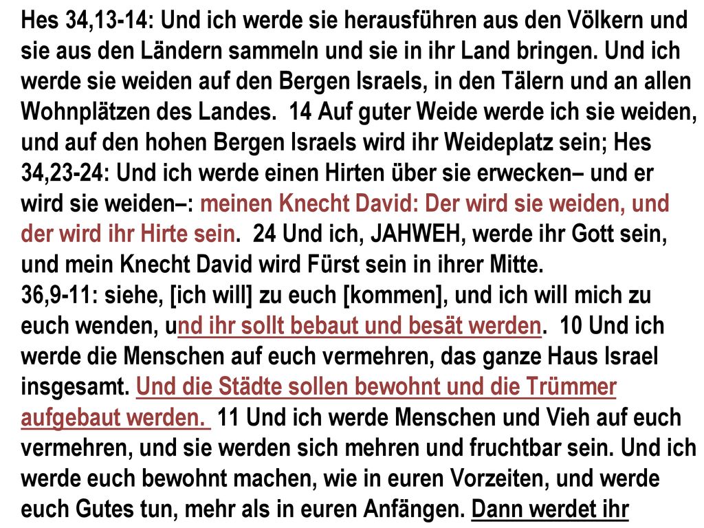 Hes 34,13-14: Und ich werde sie herausführen aus den Völkern und sie aus den Ländern sammeln und sie in ihr Land bringen. Und ich werde sie weiden auf den Bergen Israels, in den Tälern und an allen Wohnplätzen des Landes. 14 Auf guter Weide werde ich sie weiden, und auf den hohen Bergen Israels wird ihr Weideplatz sein; Hes 34,23-24: Und ich werde einen Hirten über sie erwecken– und er wird sie weiden–: meinen Knecht David: Der wird sie weiden, und der wird ihr Hirte sein. 24 Und ich, JAHWEH, werde ihr Gott sein, und mein Knecht David wird Fürst sein in ihrer Mitte.