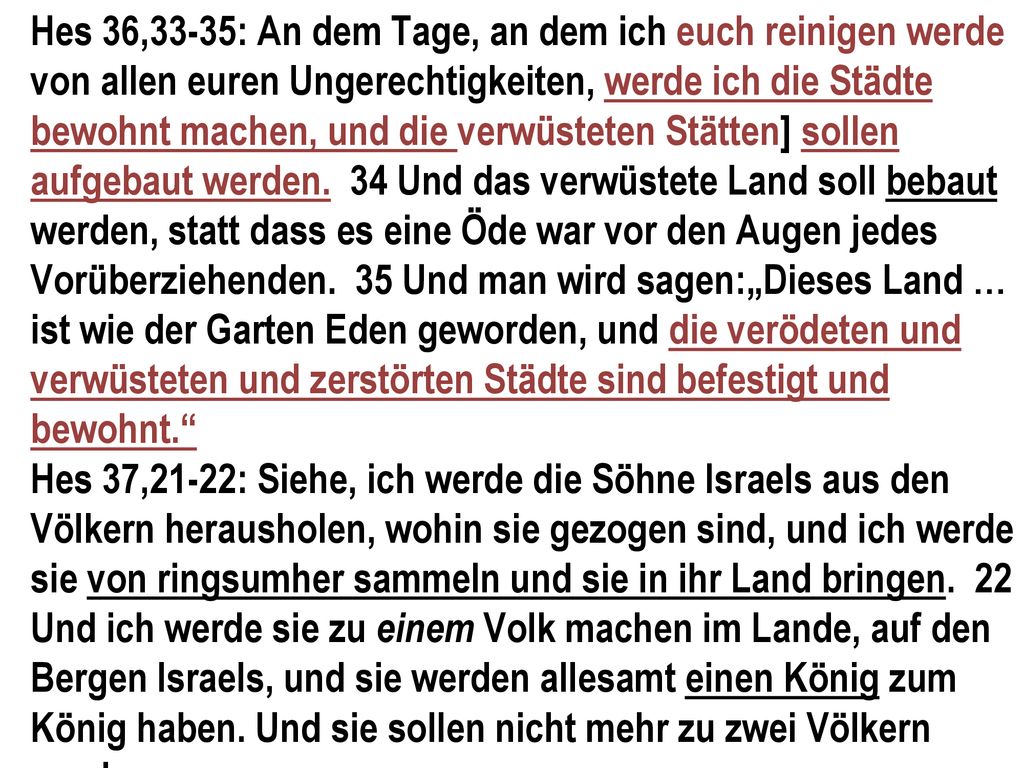 Hes 36,33-35: An dem Tage, an dem ich euch reinigen werde von allen euren Ungerechtigkeiten, werde ich die Städte bewohnt machen, und die verwüsteten Stätten] sollen aufgebaut werden. 34 Und das verwüstete Land soll bebaut werden, statt dass es eine Öde war vor den Augen jedes Vorüberziehenden. 35 Und man wird sagen:„Dieses Land … ist wie der Garten Eden geworden, und die verödeten und verwüsteten und zerstörten Städte sind befestigt und bewohnt.