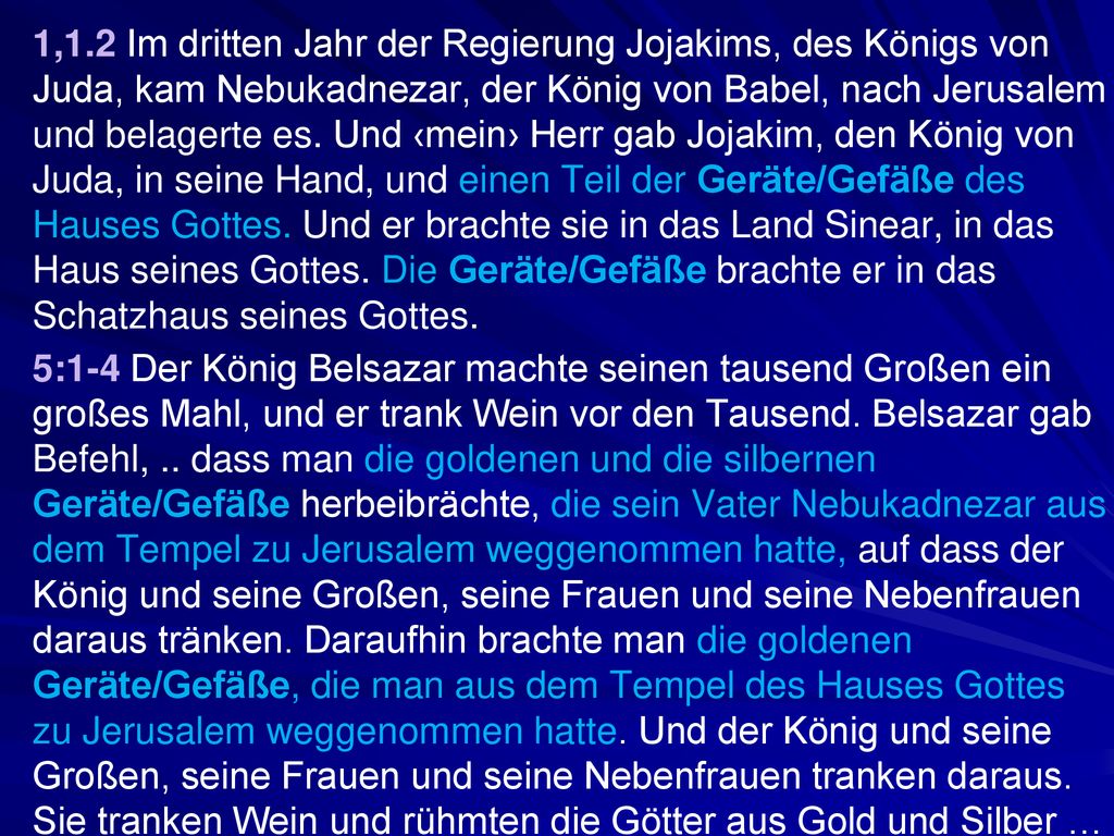1,1.2 Im dritten Jahr der Regierung Jojakims, des Königs von Juda, kam Nebukadnezar, der König von Babel, nach Jerusalem und belagerte es. Und ‹mein› Herr gab Jojakim, den König von Juda, in seine Hand, und einen Teil der Geräte/Gefäße des Hauses Gottes. Und er brachte sie in das Land Sinear, in das Haus seines Gottes. Die Geräte/Gefäße brachte er in das Schatzhaus seines Gottes.