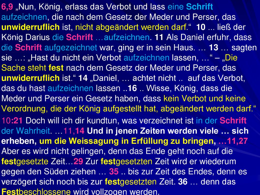 6,9 „Nun, König, erlass das Verbot und lass eine Schrift aufzeichnen, die nach dem Gesetz der Meder und Perser, das unwiderruflich ist, nicht abgeändert werden darf ließ der König Darius die Schrift …aufzeichnen. 11 Als Daniel erfuhr, dass die Schrift aufgezeichnet war, ging er in sein Haus. … 13 … sagten sie …: „Hast du nicht ein Verbot aufzeichnen lassen, … – „Die Sache steht fest nach dem Gesetz der Meder und Perser, das unwiderruflich ist. 14 „Daniel, … achtet nicht .. auf das Verbot, das du hast aufzeichnen lassen Wisse, König, dass die Meder und Perser ein Gesetz haben, dass kein Verbot und keine Verordnung, die der König aufgestellt hat, abgeändert werden darf.