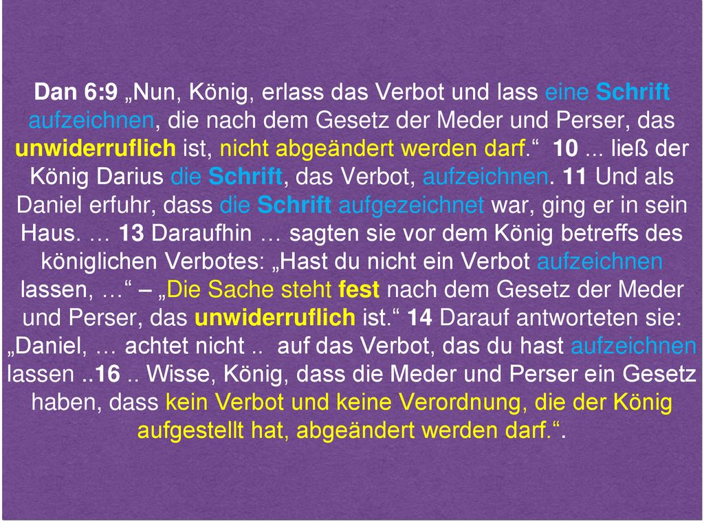 Dan 6:9 „Nun, König, erlass das Verbot und lass eine Schrift aufzeichnen, die nach dem Gesetz der Meder und Perser, das unwiderruflich ist, nicht abgeändert werden darf