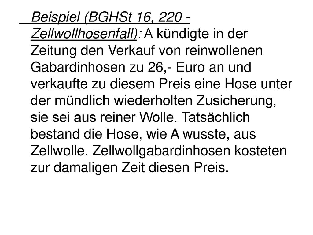 Beispiel (BGHSt 16, Zellwollhosenfall): A kündigte in der Zeitung den Verkauf von reinwollenen Gabardinhosen zu 26,- Euro an und verkaufte zu diesem Preis eine Hose unter der mündlich wiederholten Zusicherung, sie sei aus reiner Wolle.