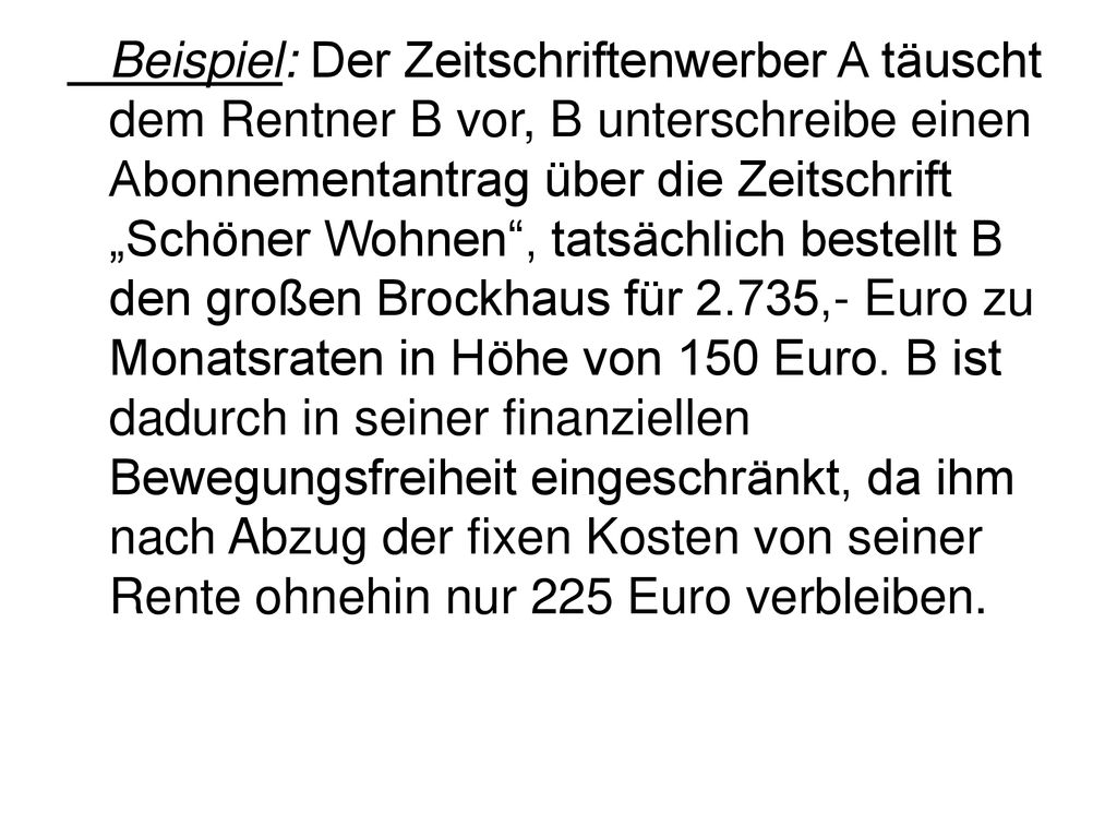 Beispiel: Der Zeitschriftenwerber A täuscht dem Rentner B vor, B unterschreibe einen Abonnementantrag über die Zeitschrift „Schöner Wohnen , tatsächlich bestellt B den großen Brockhaus für 2.735,- Euro zu Monatsraten in Höhe von 150 Euro.