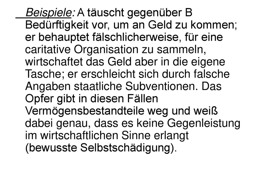 Beispiele: A täuscht gegenüber B Bedürftigkeit vor, um an Geld zu kommen; er behauptet fälschlicherweise, für eine caritative Organisation zu sammeln, wirtschaftet das Geld aber in die eigene Tasche; er erschleicht sich durch falsche Angaben staatliche Subventionen.