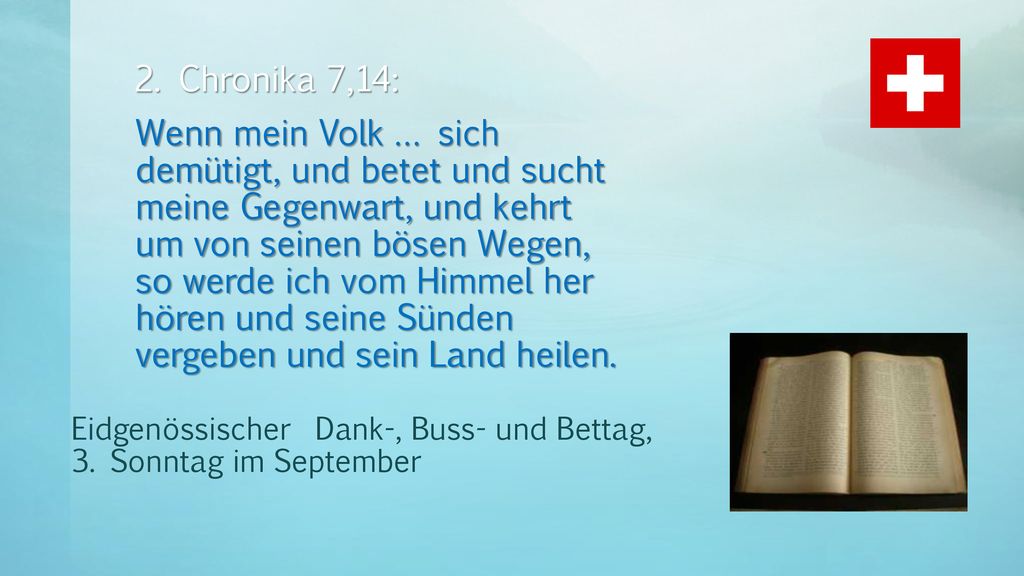 2. Chronika 7,14: Wenn mein Volk … sich demütigt, und betet und sucht meine Gegenwart, und kehrt um von seinen bösen Wegen, so werde ich vom Himmel her hören und seine Sünden vergeben und sein Land heilen.