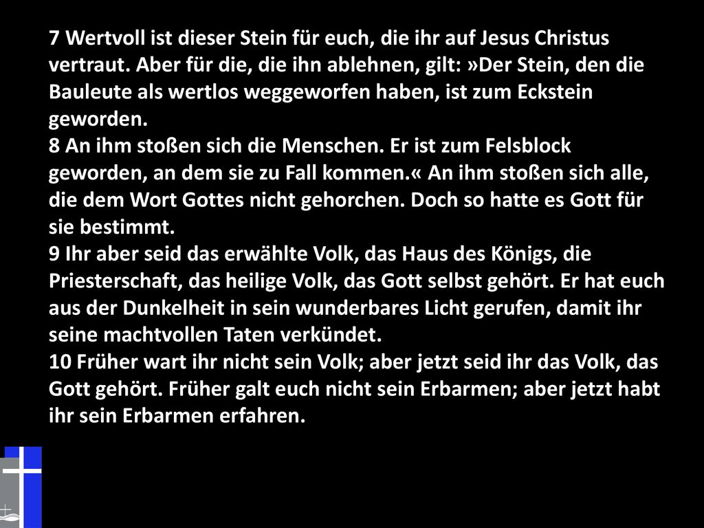 7 Wertvoll ist dieser Stein für euch, die ihr auf Jesus Christus vertraut. Aber für die, die ihn ablehnen, gilt: »Der Stein, den die Bauleute als wertlos weggeworfen haben, ist zum Eckstein geworden.